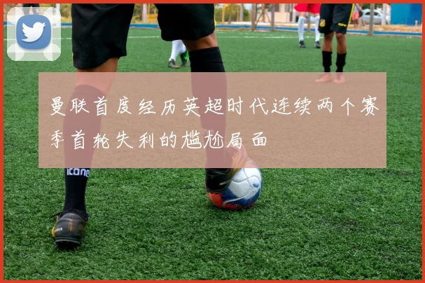 曼联首度经历英超时代连续两个赛季首轮失利的尴尬局面