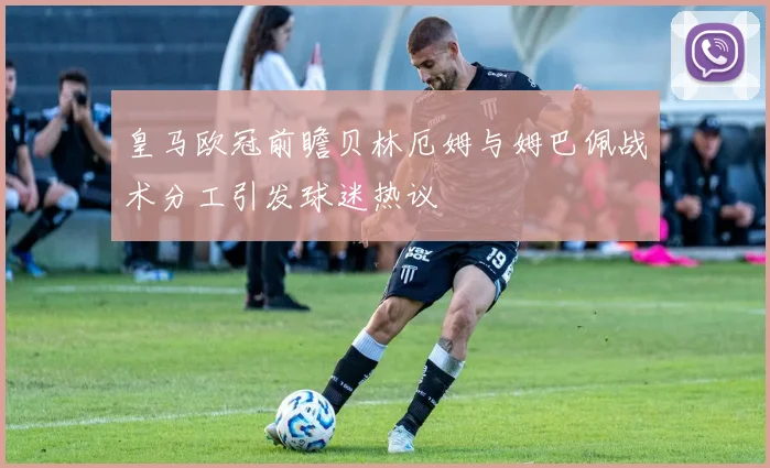 皇马欧冠前瞻贝林厄姆与姆巴佩战术分工引发球迷热议