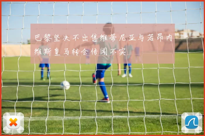 巴黎坚决不出售维蒂尼亚与若昂内维斯皇马转会传闻不实