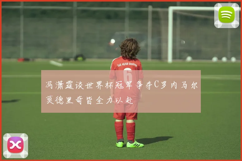 冯潇霆谈世界杯冠军争夺C罗内马尔莫德里奇皆全力以赴