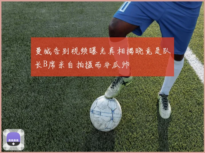 曼城告别视频曝光真相揭晓竟是队长B席亲自拍摄而非瓜帅
