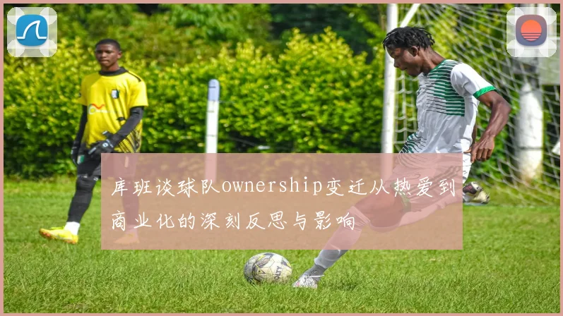 库班谈球队ownership变迁从热爱到商业化的深刻反思与影响