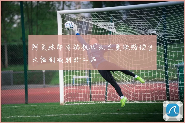 阿莫林即将执教AC米兰曼联赔偿金大幅削减利好二弟