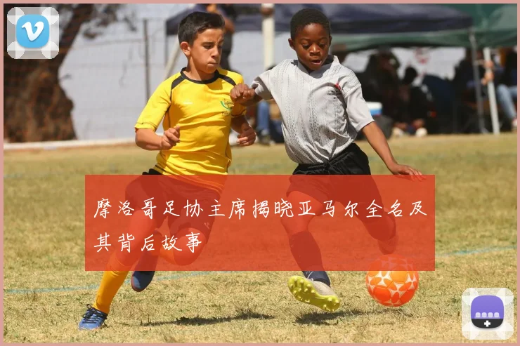 摩洛哥足协主席揭晓亚马尔全名及其背后故事