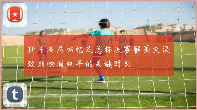 斯卡洛尼回忆足总杯决赛解围失误致利物浦绝平的关键时刻