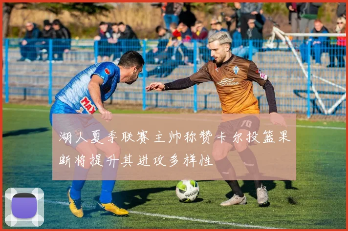 湖人夏季联赛主帅称赞卡尔投篮果断将提升其进攻多样性