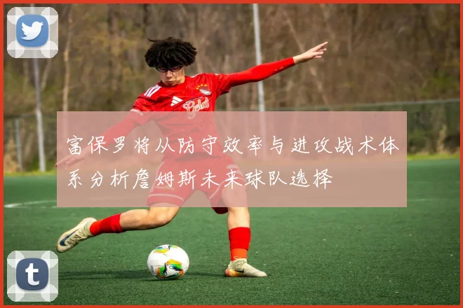 富保罗将从防守效率与进攻战术体系分析詹姆斯未来球队选择