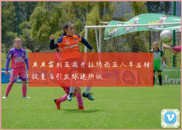 库库雷利亚离开拉玛西亚八年后转投皇马引发球迷热议