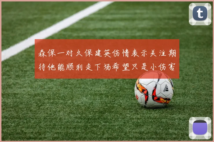 森保一对久保建英伤情表示关注期待他能顺利走下场希望只是小伤害