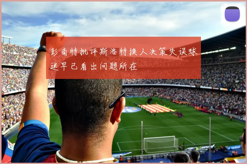 彭南特批评斯洛特换人决策失误球迷早已看出问题所在