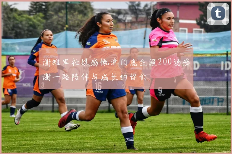 谢维军社媒感慨津门虎生涯200场感谢一路陪伴与成长的你们