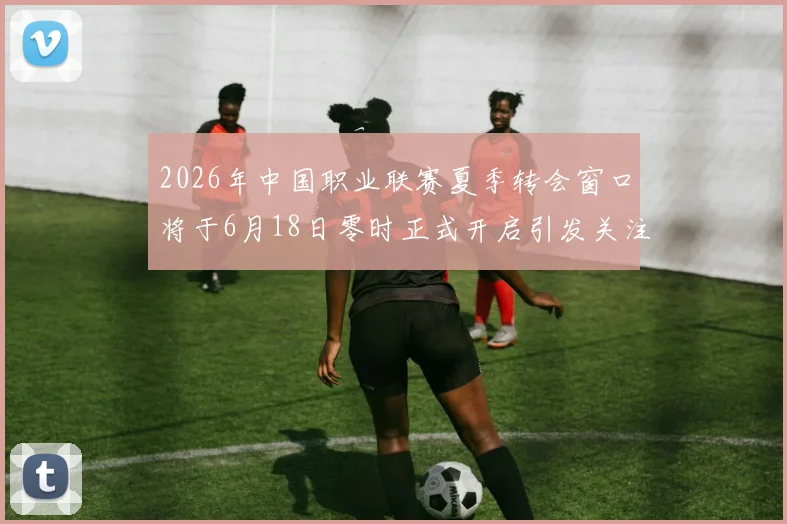 2026年中国职业联赛夏季转会窗口将于6月18日零时正式开启引发关注