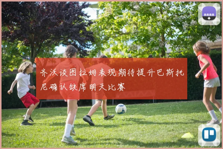 齐沃谈图拉姆表现期待提升巴斯托尼确认缺席明天比赛