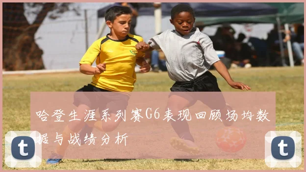 哈登生涯系列赛G6表现回顾场均数据与战绩分析