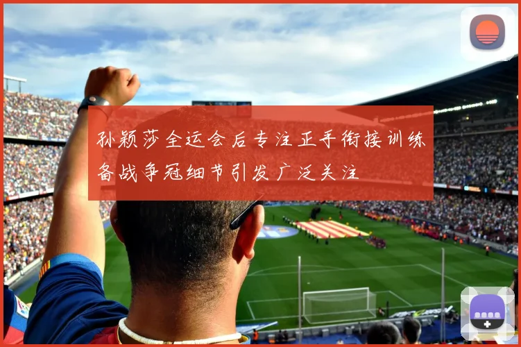孙颖莎全运会后专注正手衔接训练备战争冠细节引发广泛关注