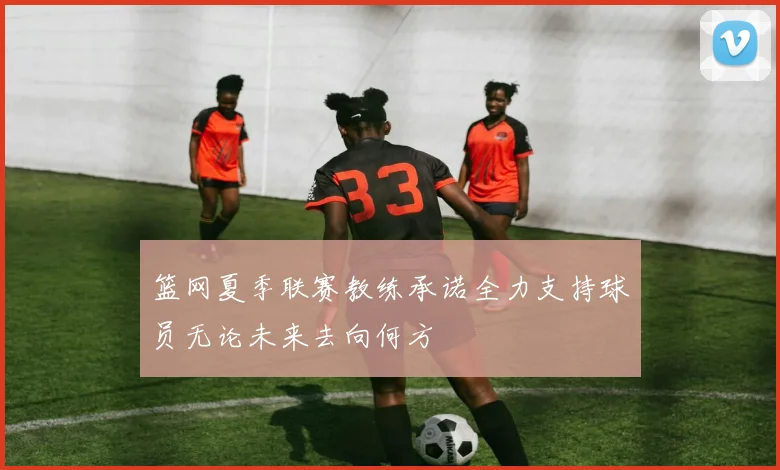 篮网夏季联赛教练承诺全力支持球员无论未来去向何方