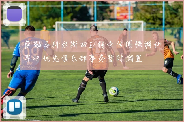 萨勒马科尔斯回应转会传闻强调世界杯优先俱乐部事务暂时搁置