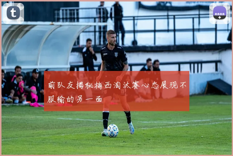 前队友揭秘梅西淘汰赛心态展现不服输的另一面