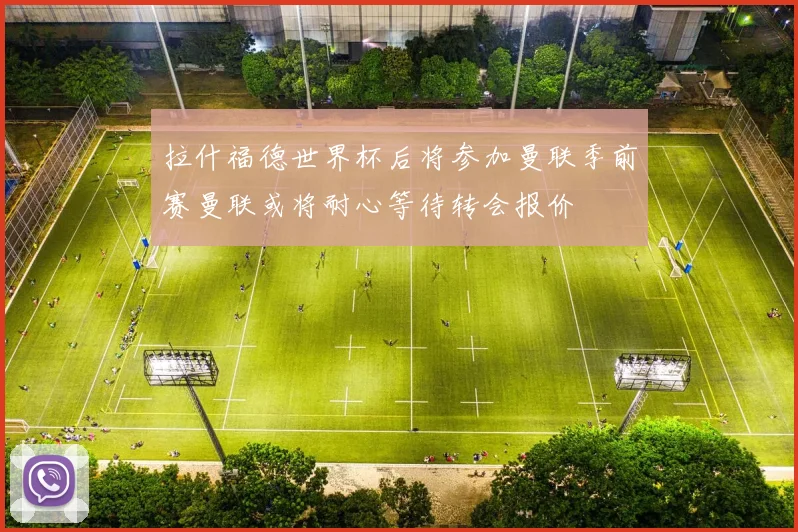 拉什福德世界杯后将参加曼联季前赛曼联或将耐心等待转会报价