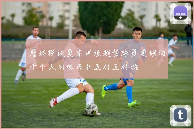 詹姆斯谈夏季训练趋势球员更倾向于个人训练而非五对五对抗