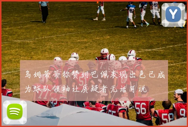 乌姆蒂蒂称赞姆巴佩表现出色已成为球队领袖让质疑者无话可说