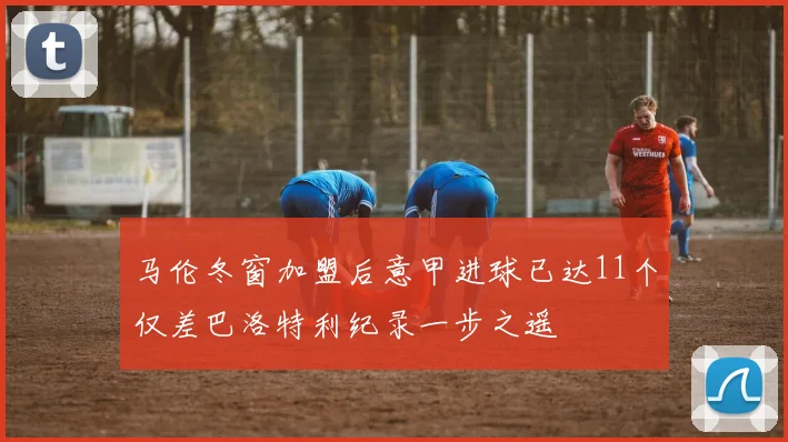 马伦冬窗加盟后意甲进球已达11个仅差巴洛特利纪录一步之遥