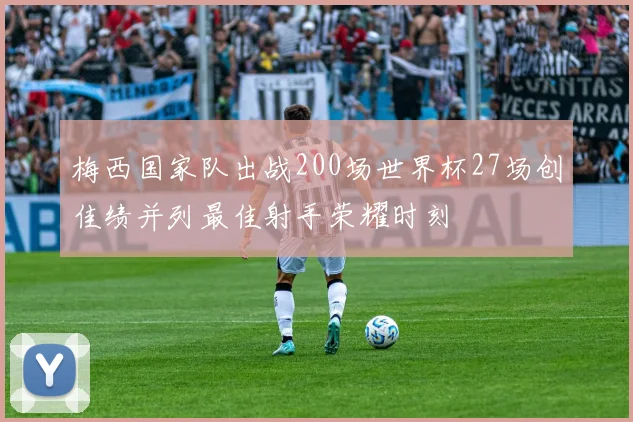 梅西国家队出战200场世界杯27场创佳绩并列最佳射手荣耀时刻