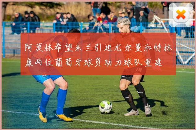 阿莫林希望米兰引进尤尔曼和特林康两位葡萄牙球员助力球队重建