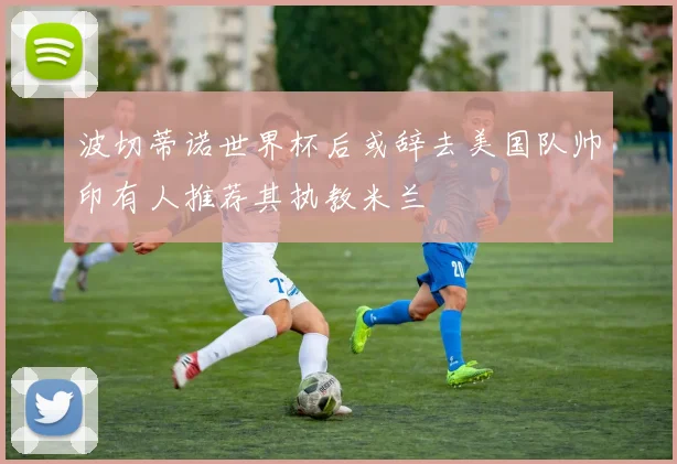 波切蒂诺世界杯后或辞去美国队帅印有人推荐其执教米兰