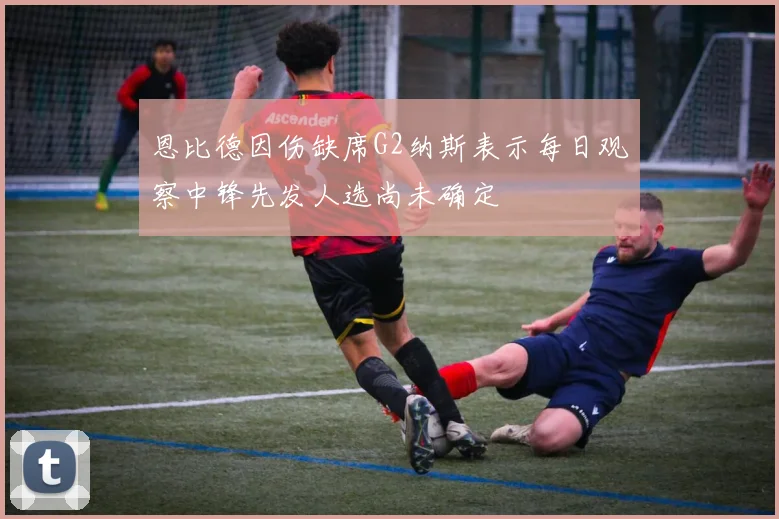 恩比德因伤缺席G2纳斯表示每日观察中锋先发人选尚未确定