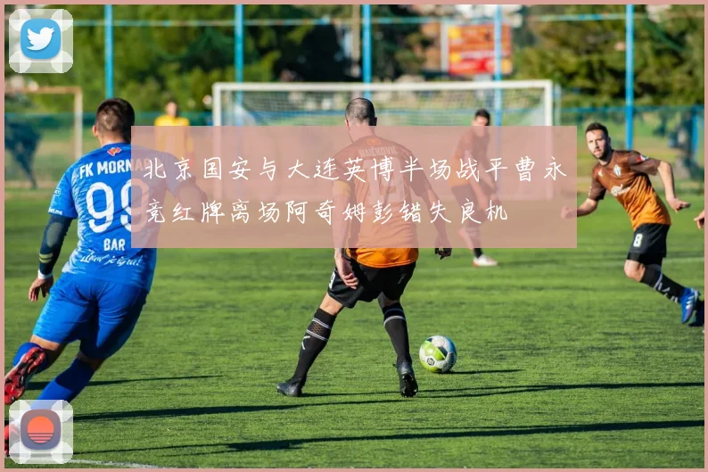 北京国安与大连英博半场战平曹永竞红牌离场阿奇姆彭错失良机