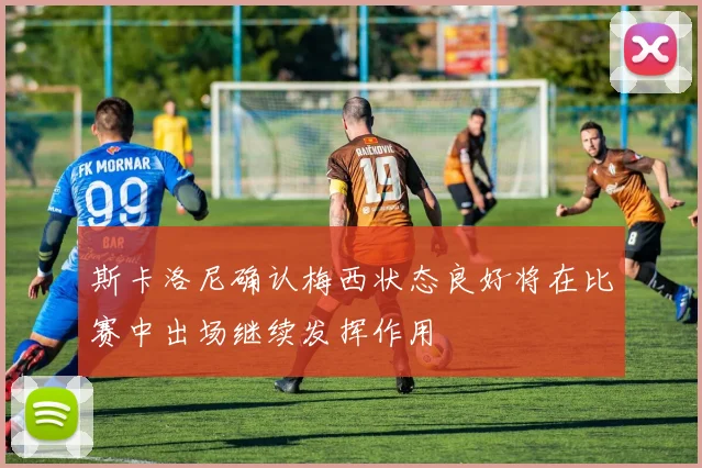 斯卡洛尼确认梅西状态良好将在比赛中出场继续发挥作用