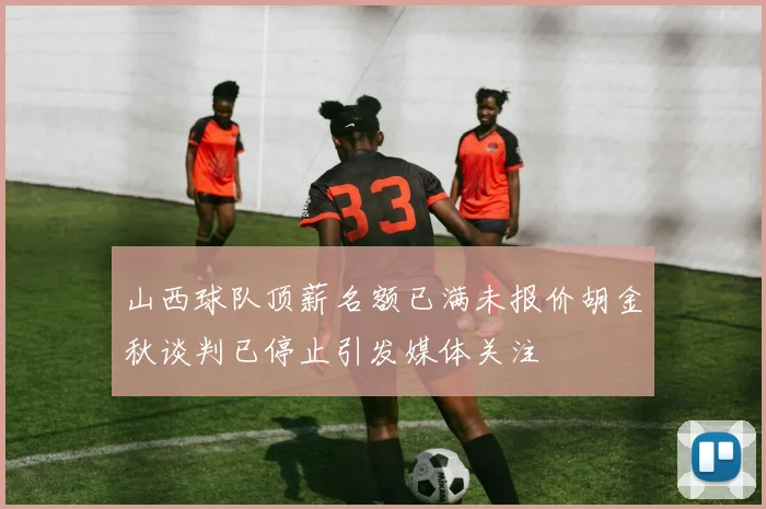山西球队顶薪名额已满未报价胡金秋谈判已停止引发媒体关注