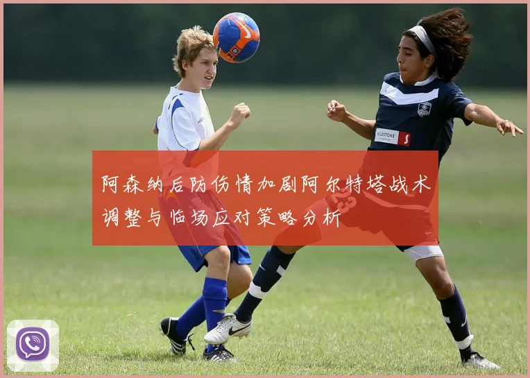 阿森纳后防伤情加剧阿尔特塔战术调整与临场应对策略分析